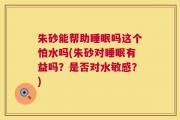 朱砂能帮助睡眠吗这个怕水吗(朱砂对睡眠有益吗？是否对水敏感？)