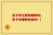 杏子可以帮助睡眠吗(杏子对睡眠有益吗？)