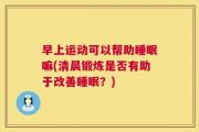 早上运动可以帮助睡眠嘛(清晨锻炼是否有助于改善睡眠？)