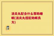消炎丸配合什么帮助睡眠(消炎丸搭配助眠良方)