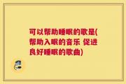 可以帮助睡眠的歌是(帮助入眠的音乐 促进良好睡眠的歌曲)
