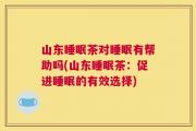 山东睡眠茶对睡眠有帮助吗(山东睡眠茶：促进睡眠的有效选择)