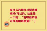 有什么药物可以帮助睡眠吗(可以的，这里是一个新：“有哪些药物可改善睡眠质量？”)