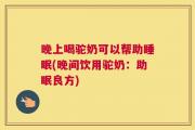 晚上喝驼奶可以帮助睡眠(晚间饮用驼奶：助眠良方)