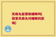 天麻丸能帮助睡眠吗(探索天麻丸对睡眠的影响)
