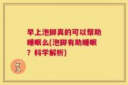 早上泡脚真的可以帮助睡眠么(泡脚有助睡眠？科学解析)