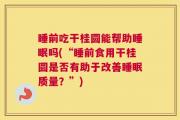 睡前吃干桂圆能帮助睡眠吗(“睡前食用干桂圆是否有助于改善睡眠质量？”)