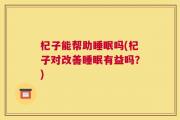 杞子能帮助睡眠吗(杞子对改善睡眠有益吗？)