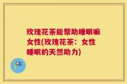 玫瑰花茶能帮助睡眠嘛女性(玫瑰花茶：女性睡眠的天然助力)