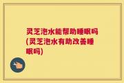 灵芝泡水能帮助睡眠吗(灵芝泡水有助改善睡眠吗)