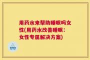 用药水来帮助睡眠吗女性(用药水改善睡眠：女性专属解决方案)