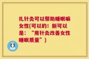 扎针灸可以帮助睡眠嘛女性(可以的！新可以是：“用针灸改善女性睡眠质量”)