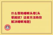 什么帮助睡眠头晕(头晕困扰？这些方法助你解决睡眠难题)