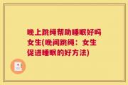 晚上跳绳帮助睡眠好吗女生(晚间跳绳：女生促进睡眠的好方法)