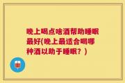 晚上喝点啥酒帮助睡眠最好(晚上最适合喝哪种酒以助于睡眠？)