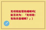 克咳敏能帮助睡眠吗(能否改为：「克咳敏：有助改善睡眠？」)