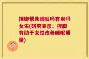 捏脚帮助睡眠吗有用吗女生(研究显示：捏脚有助于女性改善睡眠质量)