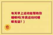 每天早上运动能帮助你睡眠吗(早晨运动对睡眠有益？)