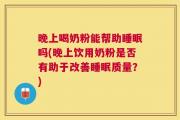 晚上喝奶粉能帮助睡眠吗(晚上饮用奶粉是否有助于改善睡眠质量？)