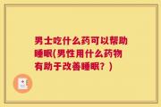 男士吃什么药可以帮助睡眠(男性用什么药物有助于改善睡眠？)