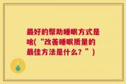 最好的帮助睡眠方式是啥(“改善睡眠质量的最佳方法是什么？”)