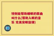 特别能帮助睡眠的歌曲叫什么(帮助入眠的音乐 完美安眠旋律)