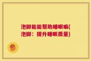 泡脚能能帮助睡眠嘛(泡脚：提升睡眠质量)