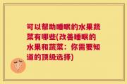 可以帮助睡眠的水果蔬菜有哪些(改善睡眠的水果和蔬菜：你需要知道的顶级选择)