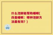 什么泡脚能帮助睡眠(改善睡眠：哪种泡脚方法最有效？)