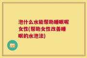 泡什么水能帮助睡眠呢女性(帮助女性改善睡眠的水泡法)