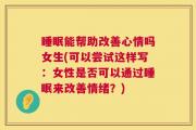 睡眠能帮助改善心情吗女生(可以尝试这样写：女性是否可以通过睡眠来改善情绪？)