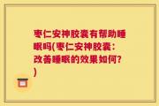 枣仁安神胶囊有帮助睡眠吗(枣仁安神胶囊：改善睡眠的效果如何？)