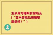 玉米芽对睡眠有帮助么(“玉米芽能改善睡眠质量吗？”)