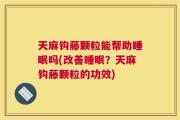 天麻钩藤颗粒能帮助睡眠吗(改善睡眠？天麻钩藤颗粒的功效)