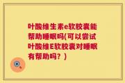 叶酸维生素e软胶囊能帮助睡眠吗(可以尝试叶酸维E软胶囊对睡眠有帮助吗？)