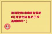 用酒泡脚对睡眠有帮助吗(用酒泡脚有助于改善睡眠吗？)