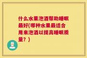 什么水果泡酒帮助睡眠最好(哪种水果最适合用来泡酒以提高睡眠质量？)