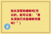 拍头顶帮助睡眠吗(可以的，新可以是：“用头顶拍打改善睡眠效果吗？”)
