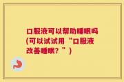 口服液可以帮助睡眠吗(可以试试用“口服液改善睡眠？”)