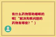 有什么药物帮助睡眠的呢(“解决失眠问题的药物有哪些？”)