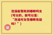 泡澡能帮助到睡眠吗女(可以的，新可以是：“泡澡对女性睡眠有益吗？”)