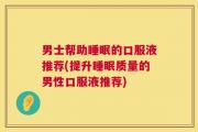 男士帮助睡眠的口服液推荐(提升睡眠质量的男性口服液推荐)