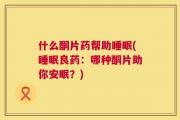 什么酮片药帮助睡眠(睡眠良药：哪种酮片助你安眠？)