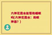 六神花露水能帮助睡眠吗(六神花露水：助眠神器？)
