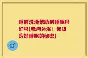 睡前洗澡帮助到睡眠吗好吗(晚间沐浴：促进良好睡眠的秘密)
