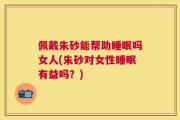 佩戴朱砂能帮助睡眠吗女人(朱砂对女性睡眠有益吗？)