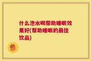 什么泡水喝帮助睡眠效果好(帮助睡眠的最佳饮品)