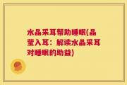 水晶采耳帮助睡眠(晶莹入耳：解读水晶采耳对睡眠的助益)