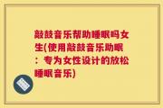 敲鼓音乐帮助睡眠吗女生(使用敲鼓音乐助眠：专为女性设计的放松睡眠音乐)