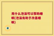 用什么泡澡可以帮助睡眠(泡澡有助于改善睡眠)